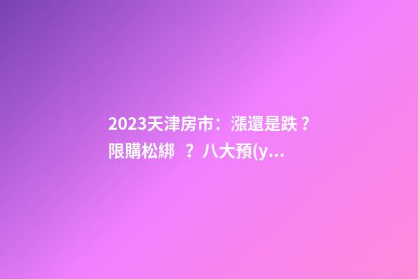 2023天津房市：漲還是跌？限購松綁？八大預(yù)測解讀！